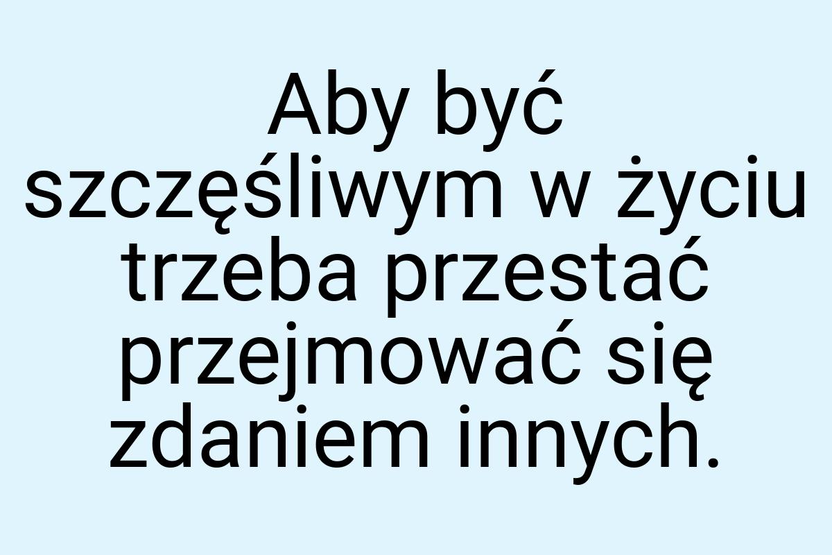 Aby być szczęśliwym w życiu trzeba przestać przejmować się