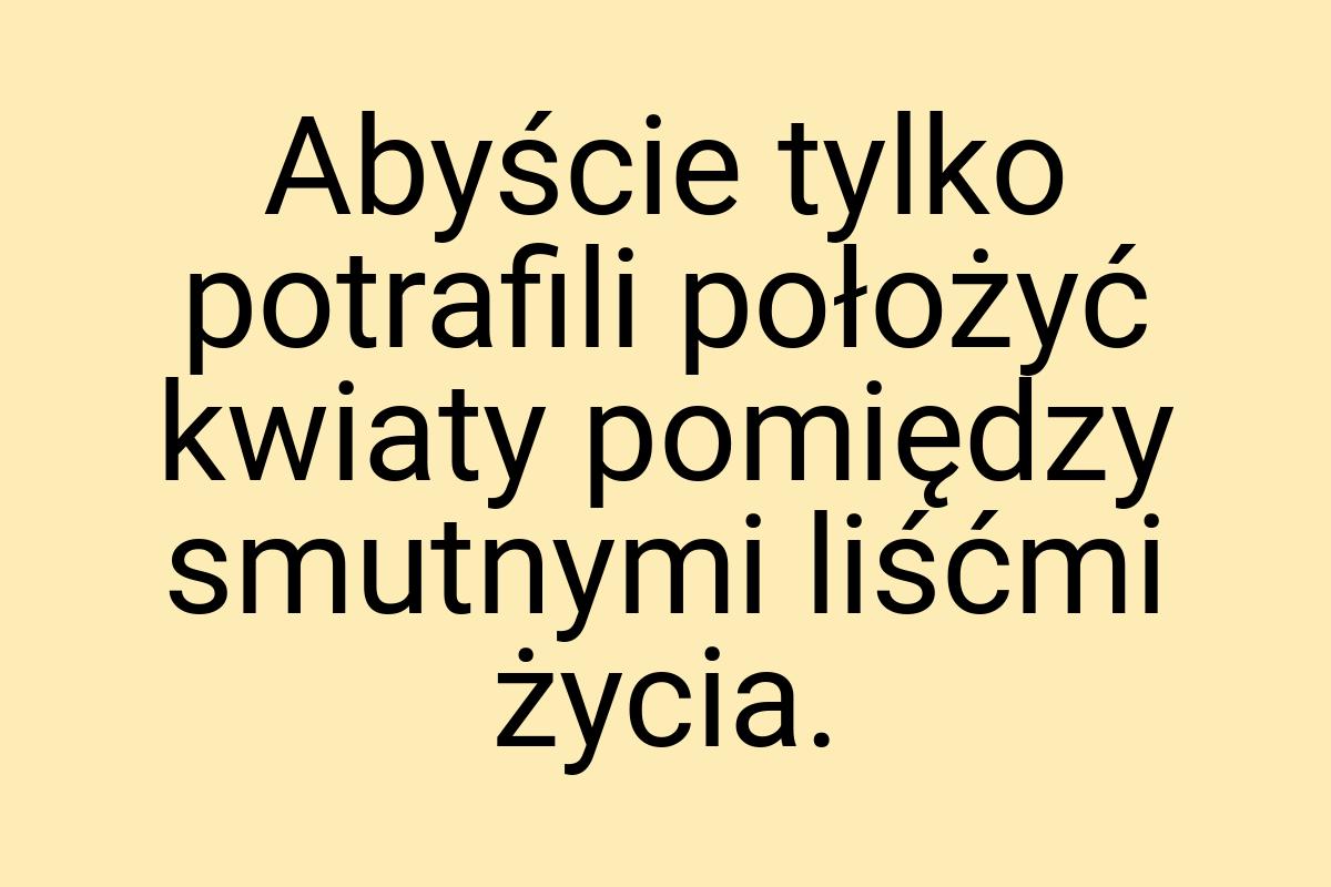 Abyście tylko potrafili położyć kwiaty pomiędzy smutnymi