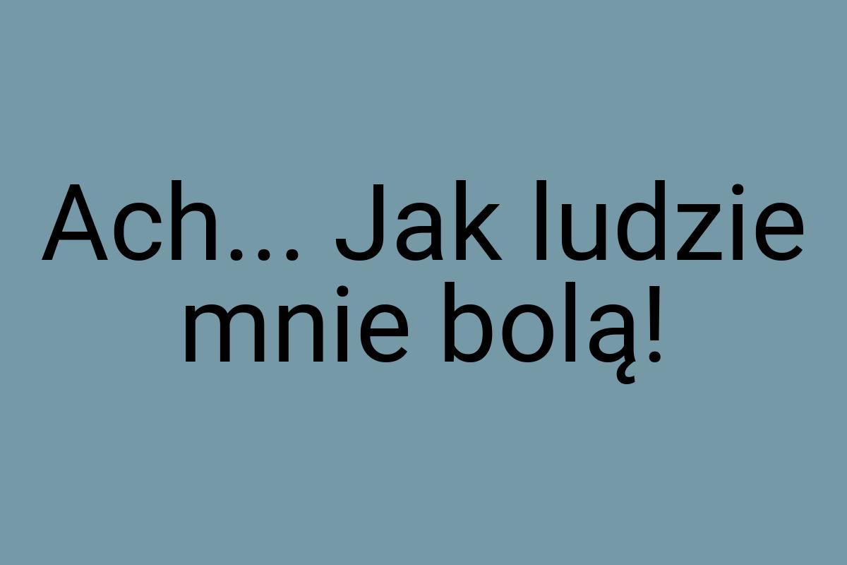 Ach... Jak ludzie mnie bolą