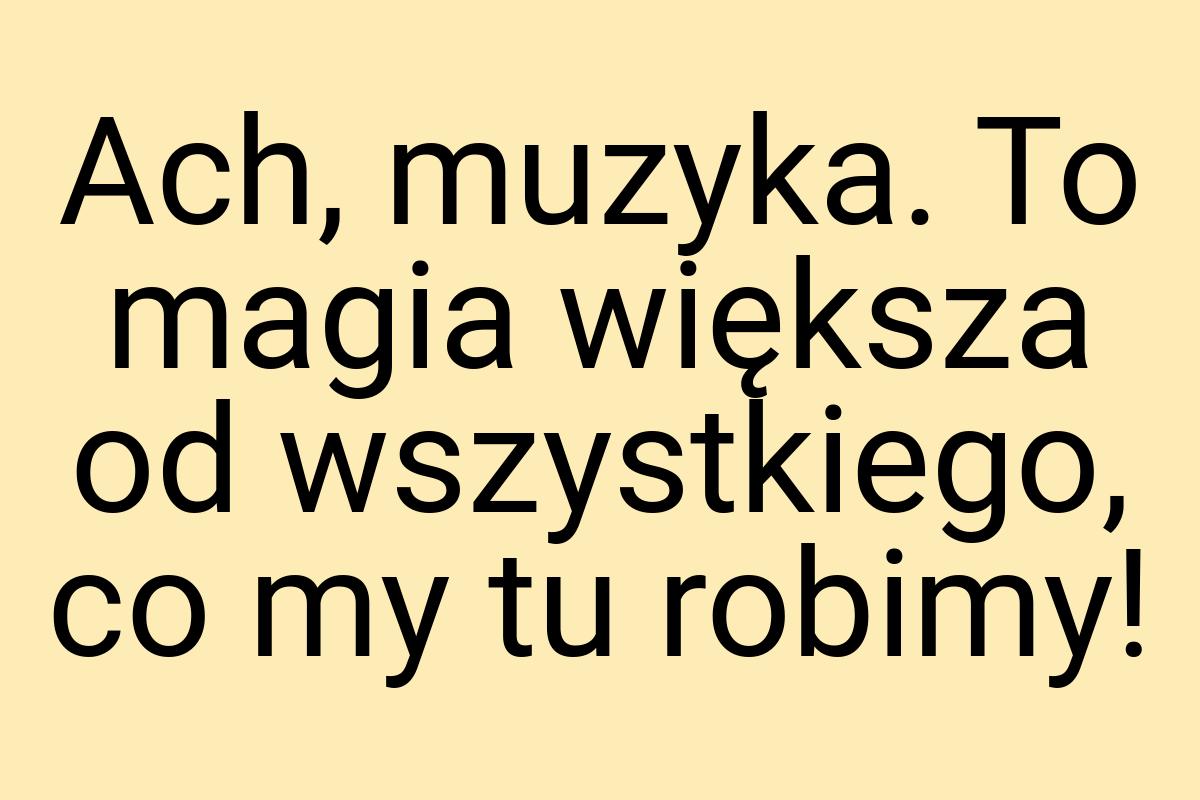 Ach, muzyka. To magia większa od wszystkiego, co my tu