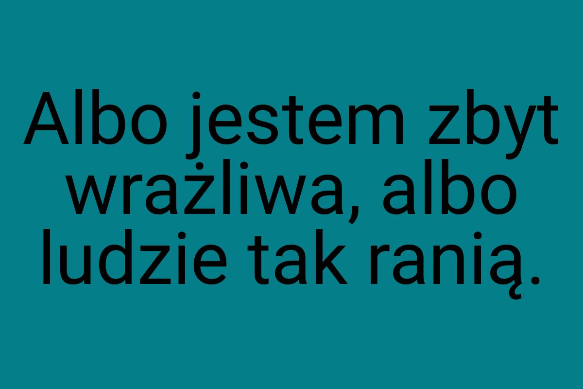 Albo jestem zbyt wrażliwa, albo ludzie tak ranią