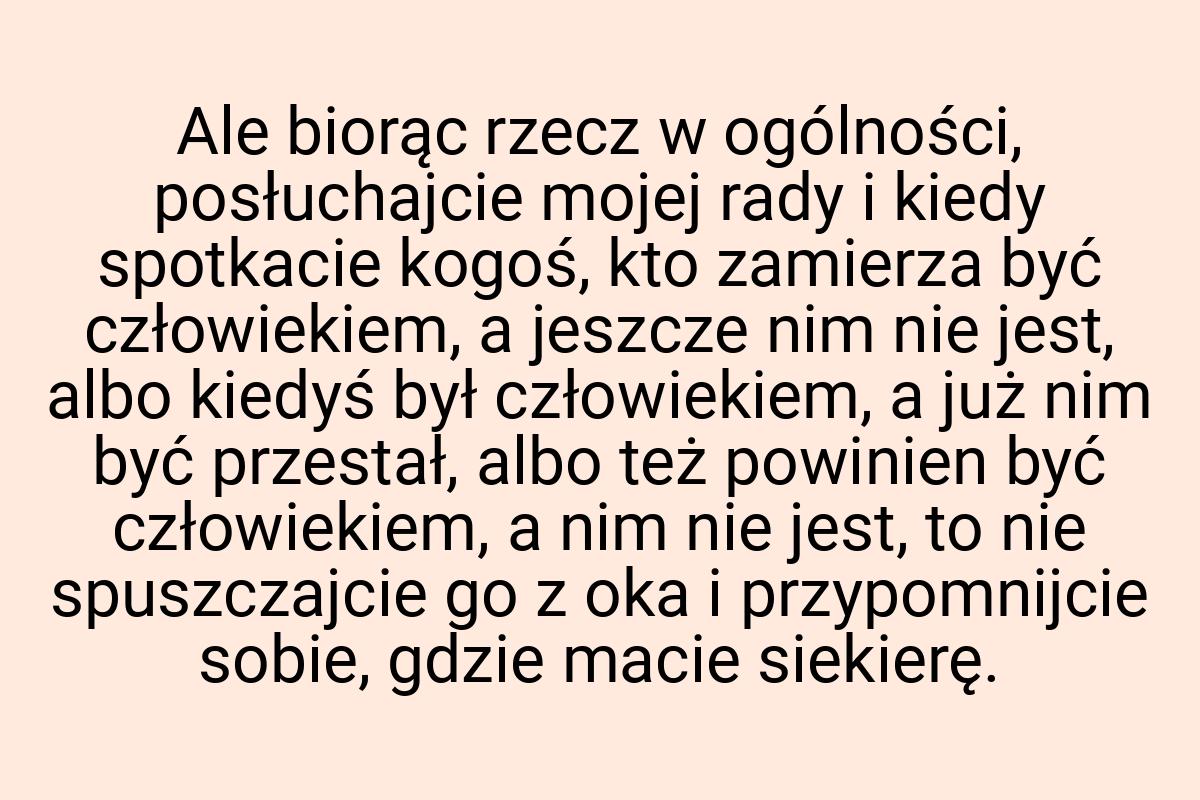 Ale biorąc rzecz w ogólności, posłuchajcie mojej rady i