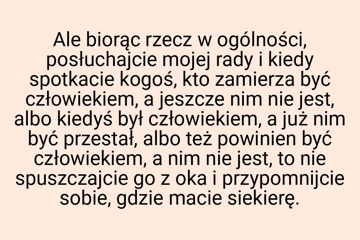 Ale biorąc rzecz w ogólności, posłuchajcie mojej rady i
