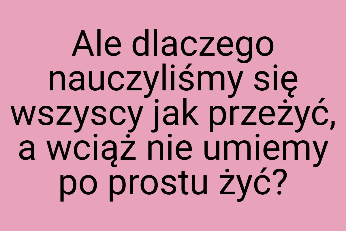 Ale dlaczego nauczyliśmy się wszyscy jak przeżyć, a wciąż