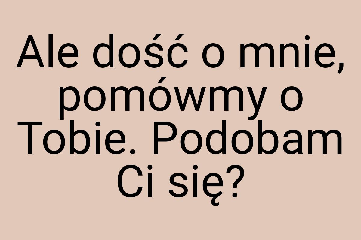 Ale dość o mnie, pomówmy o Tobie. Podobam Ci się