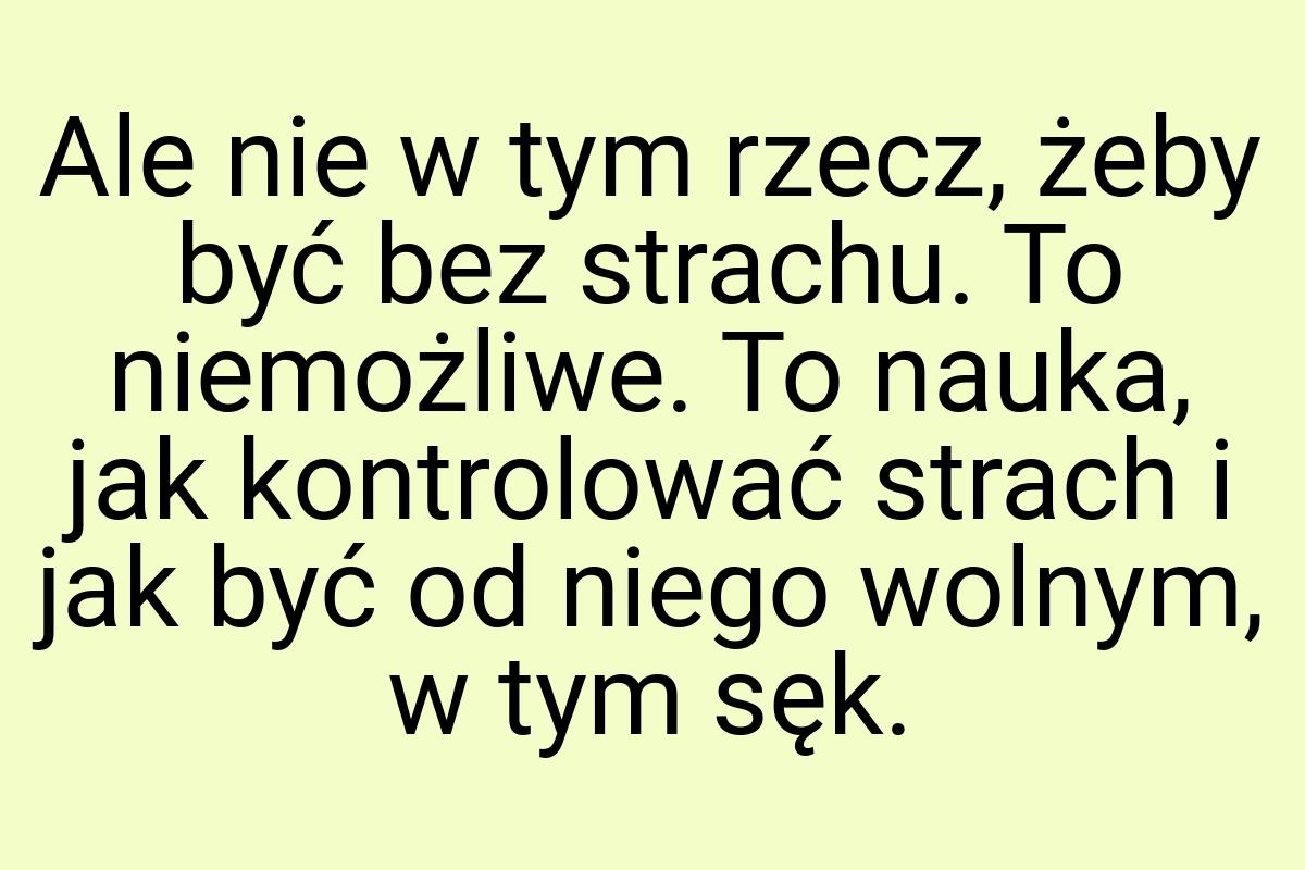 Ale nie w tym rzecz, żeby być bez strachu. To niemożliwe