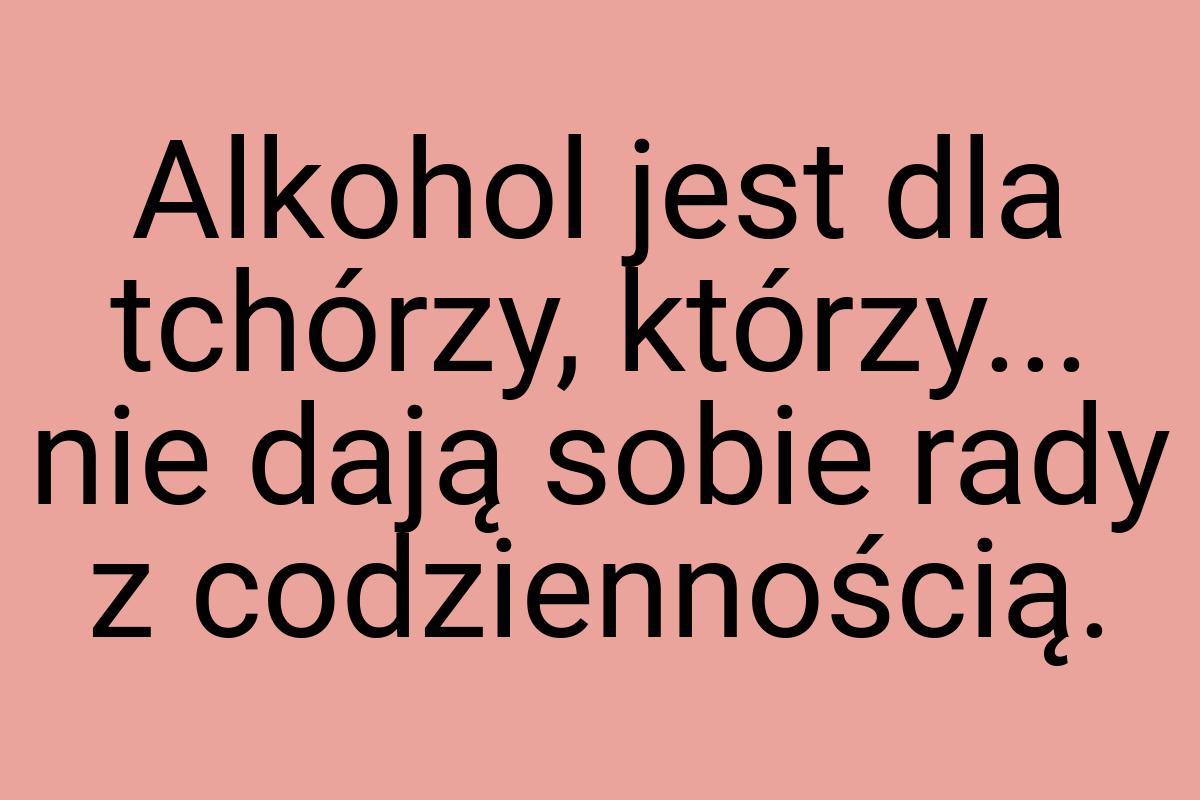 Alkohol jest dla tchórzy, którzy... nie dają sobie rady z