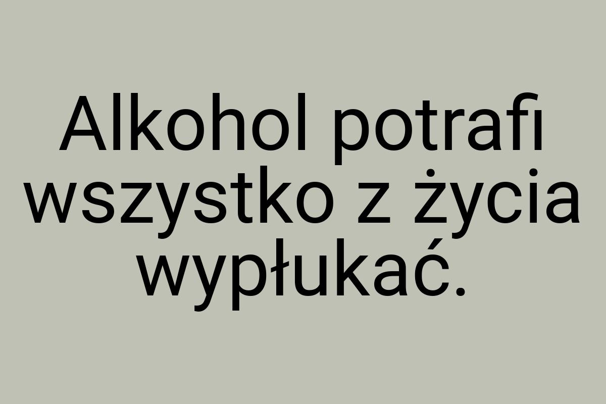 Alkohol potrafi wszystko z życia wypłukać