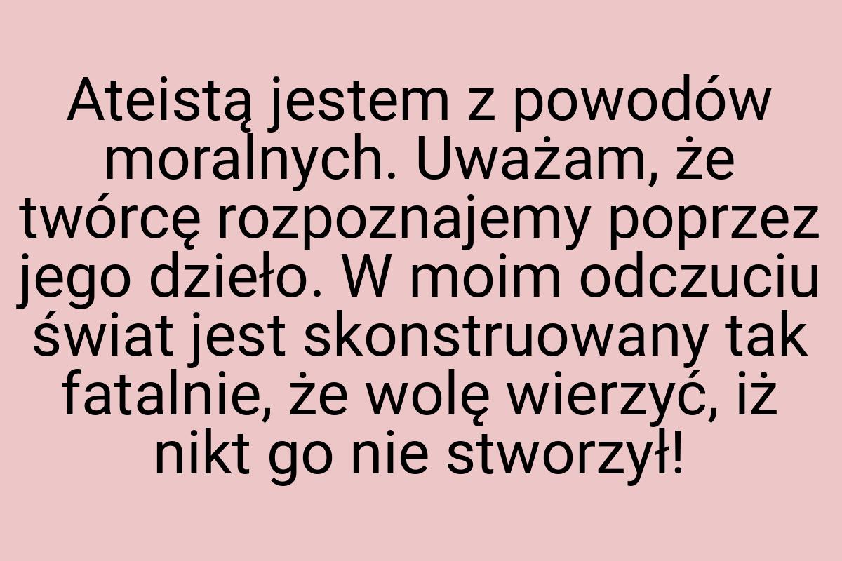 Ateistą jestem z powodów moralnych. Uważam, że twórcę