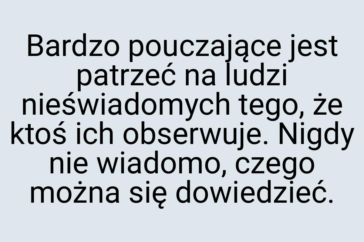 Bardzo pouczające jest patrzeć na ludzi nieświadomych tego