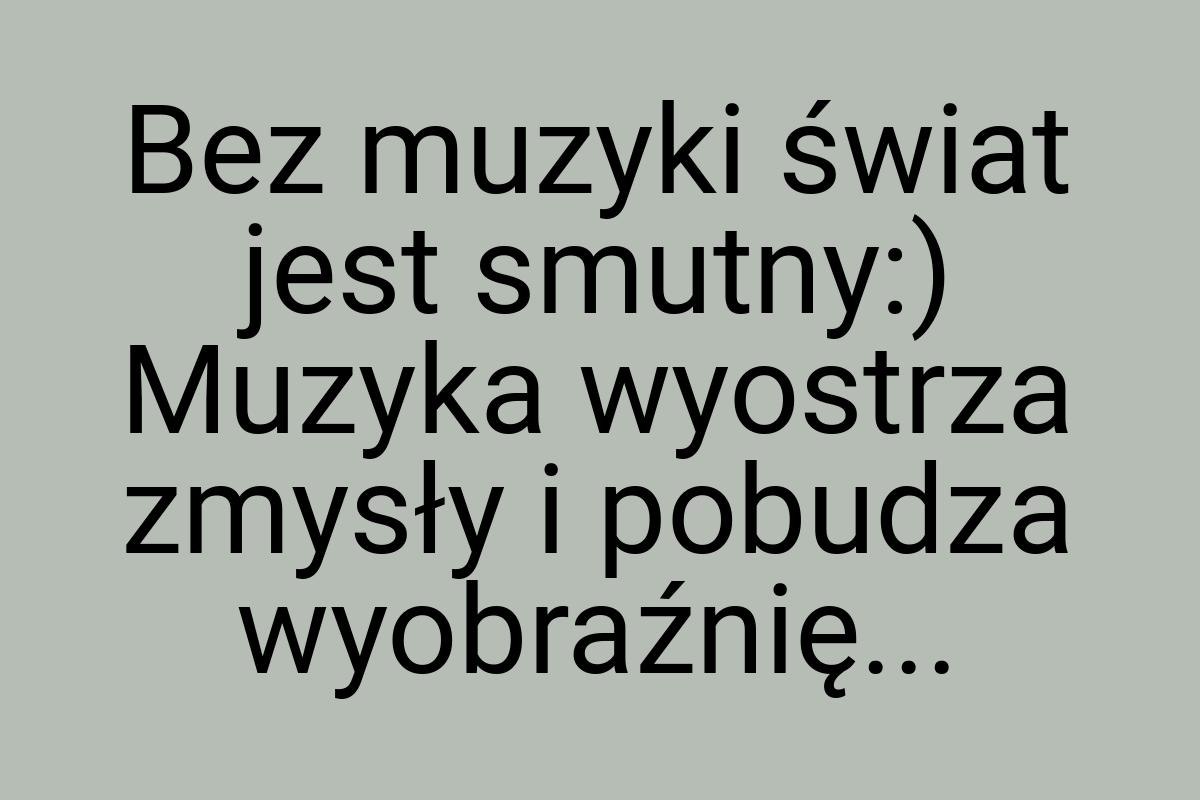 Bez muzyki świat jest smutny:) Muzyka wyostrza zmysły i