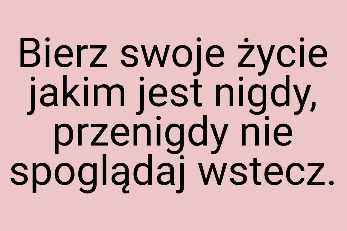 Bierz swoje życie jakim jest nigdy, przenigdy nie spoglądaj