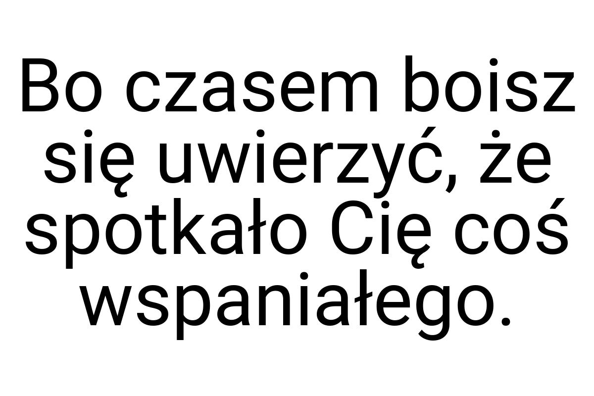 Bo czasem boisz się uwierzyć, że spotkało Cię coś