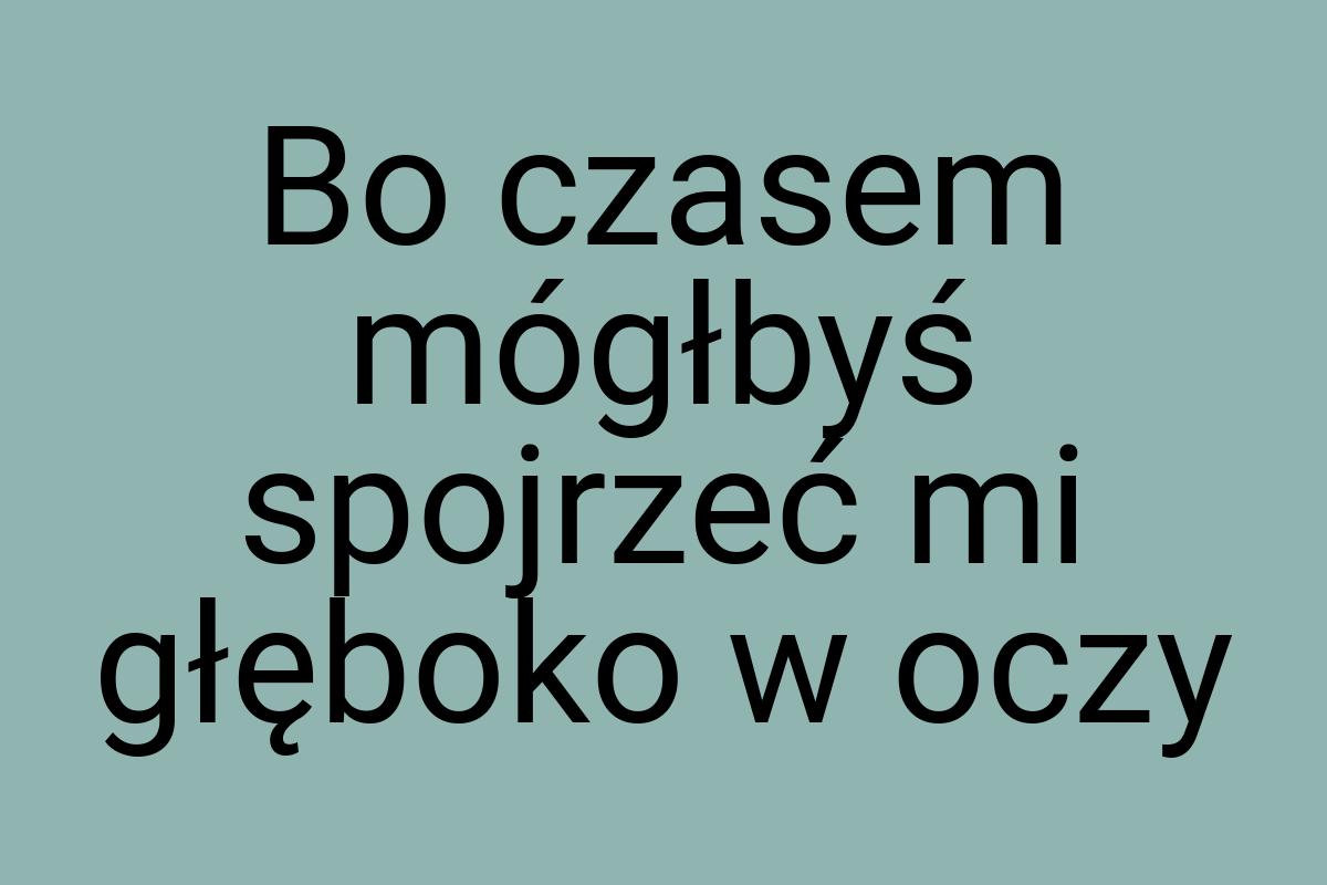 Bo czasem mógłbyś spojrzeć mi głęboko w oczy