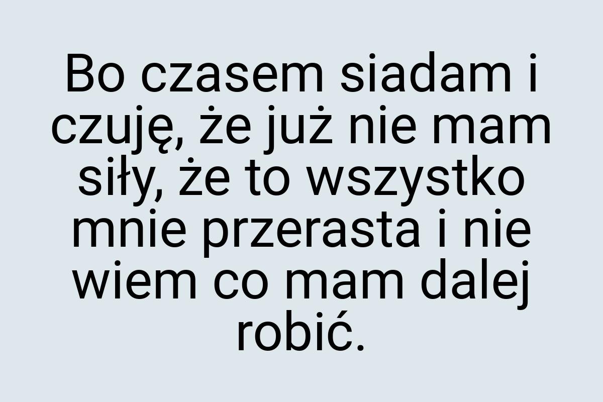 Bo czasem siadam i czuję, że już nie mam siły, że to