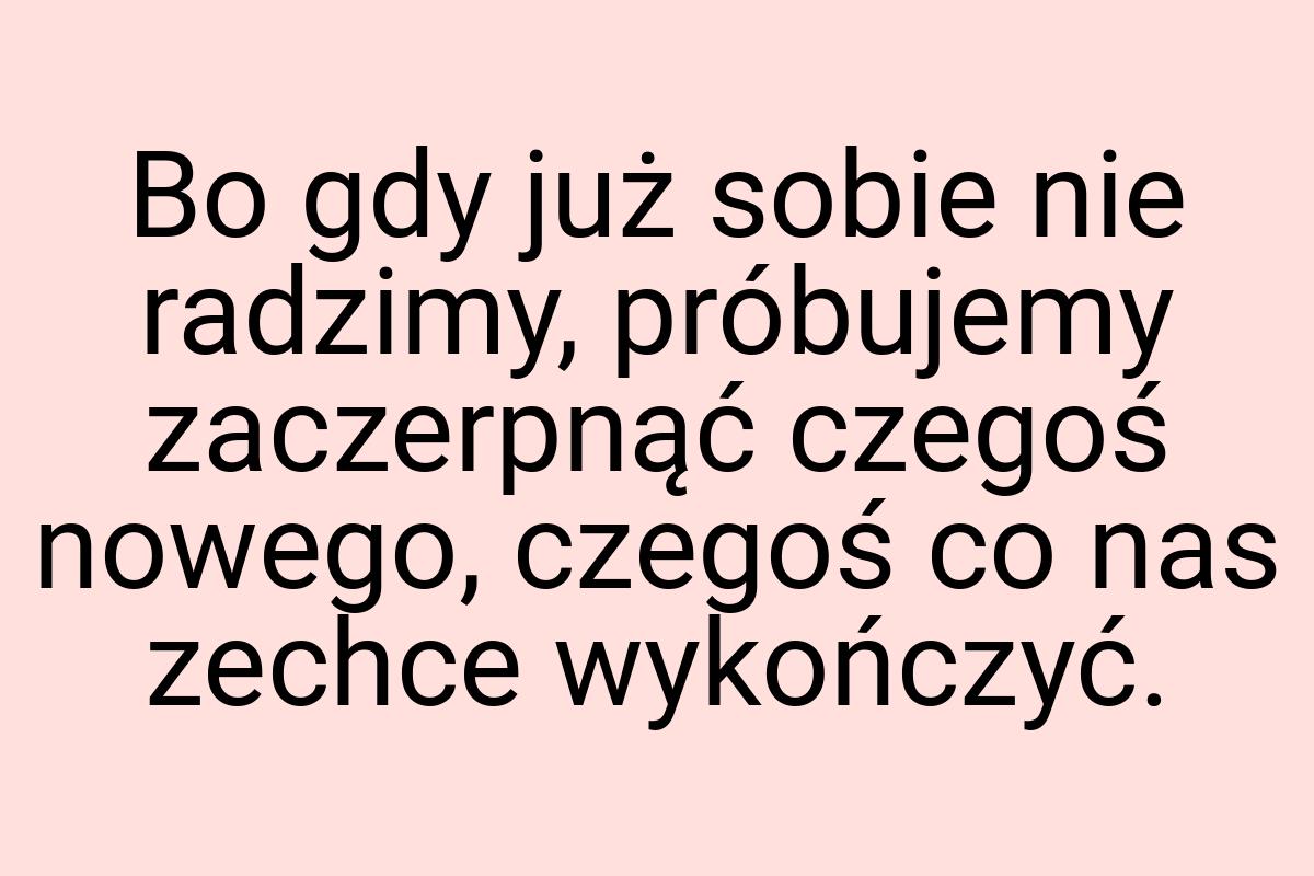 Bo gdy już sobie nie radzimy, próbujemy zaczerpnąć czegoś