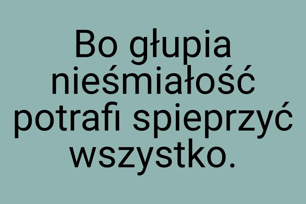 Bo głupia nieśmiałość potrafi spieprzyć wszystko