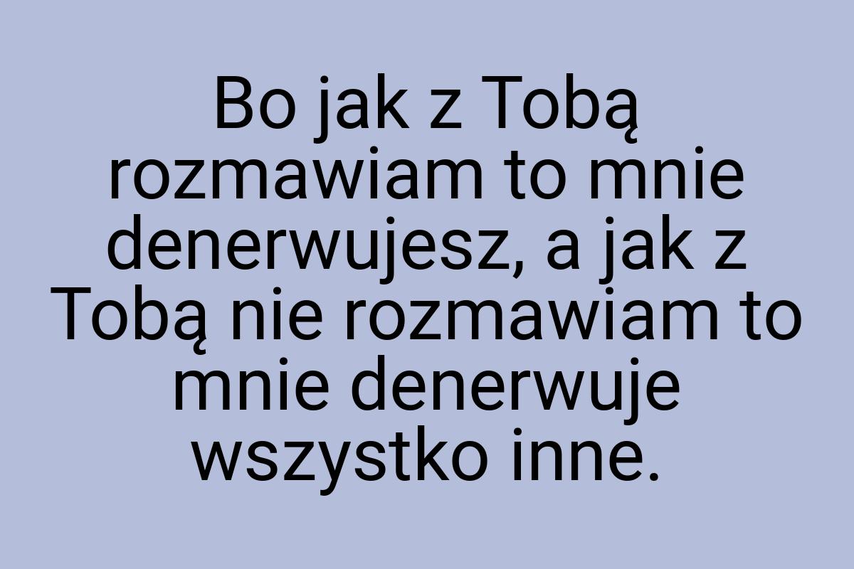 Bo jak z Tobą rozmawiam to mnie denerwujesz, a jak z Tobą