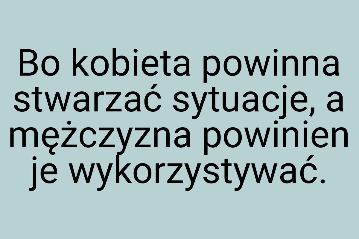 Bo kobieta powinna stwarzać sytuacje, a mężczyzna powinien