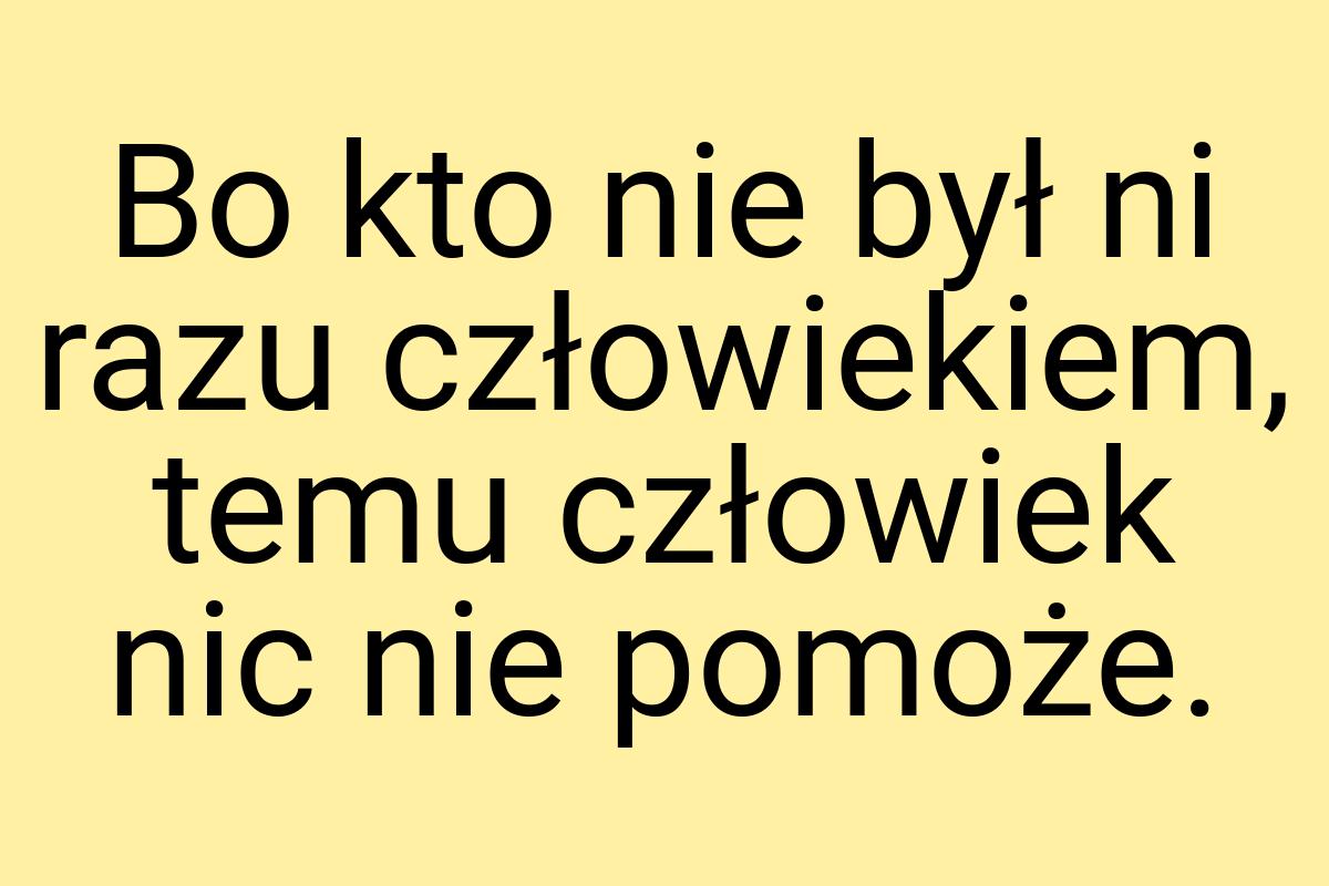 Bo kto nie był ni razu człowiekiem, temu człowiek nic nie