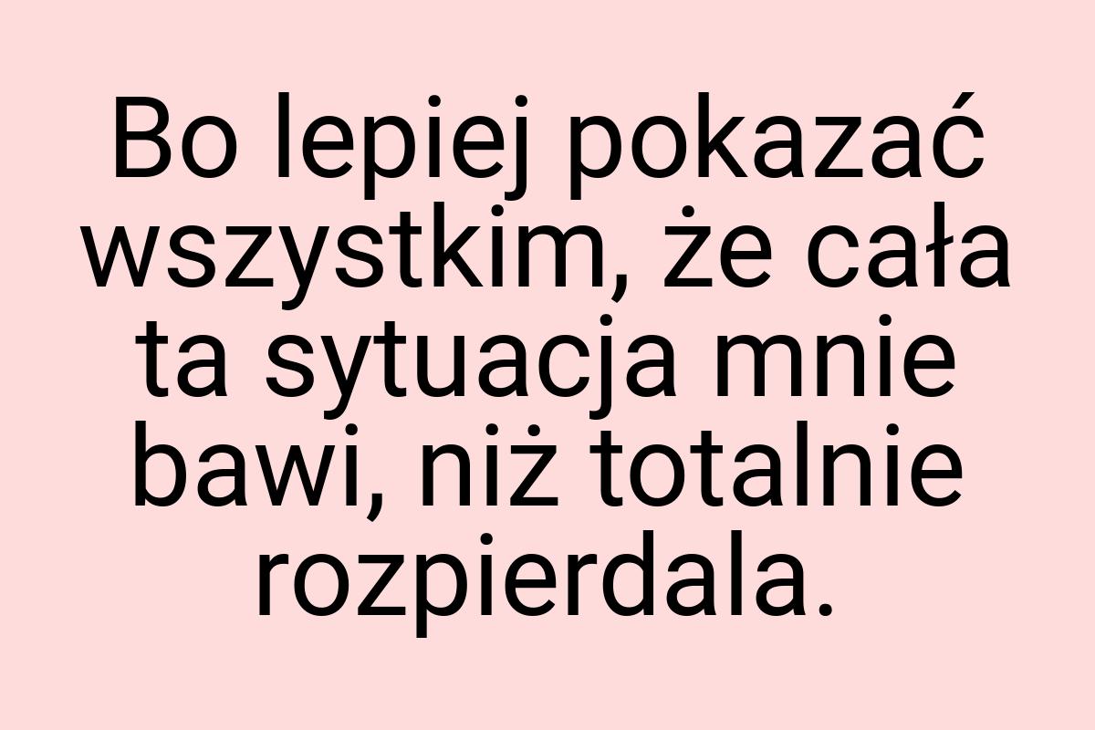 Bo lepiej pokazać wszystkim, że cała ta sytuacja mnie bawi