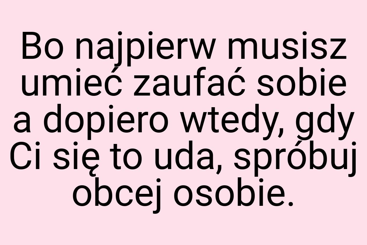 Bo najpierw musisz umieć zaufać sobie a dopiero wtedy, gdy