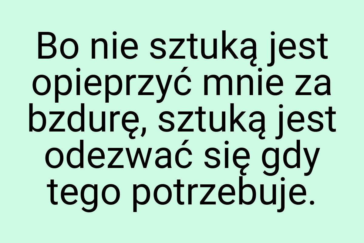 Bo nie sztuką jest opieprzyć mnie za bzdurę, sztuką jest