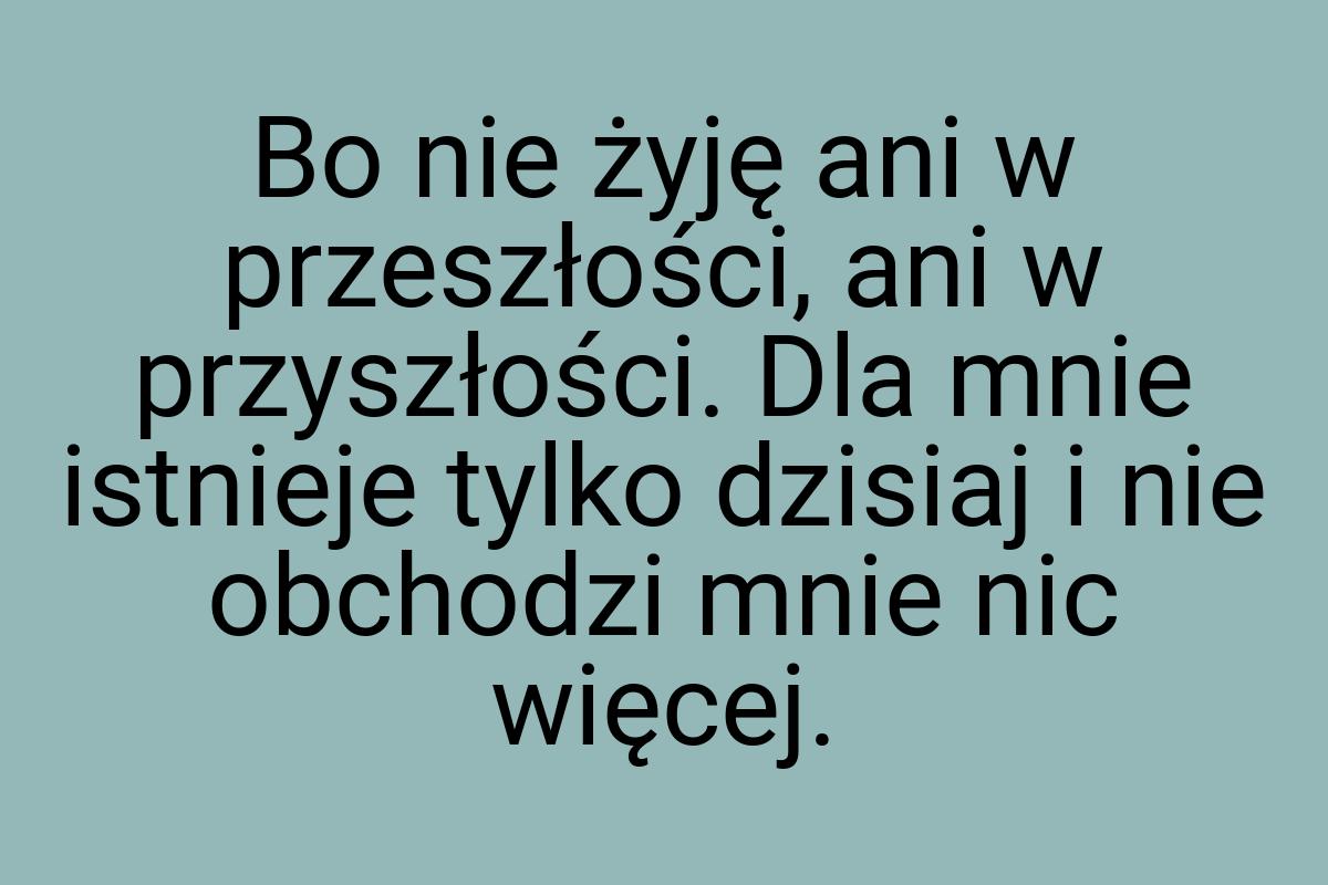 Bo nie żyję ani w przeszłości, ani w przyszłości. Dla mnie