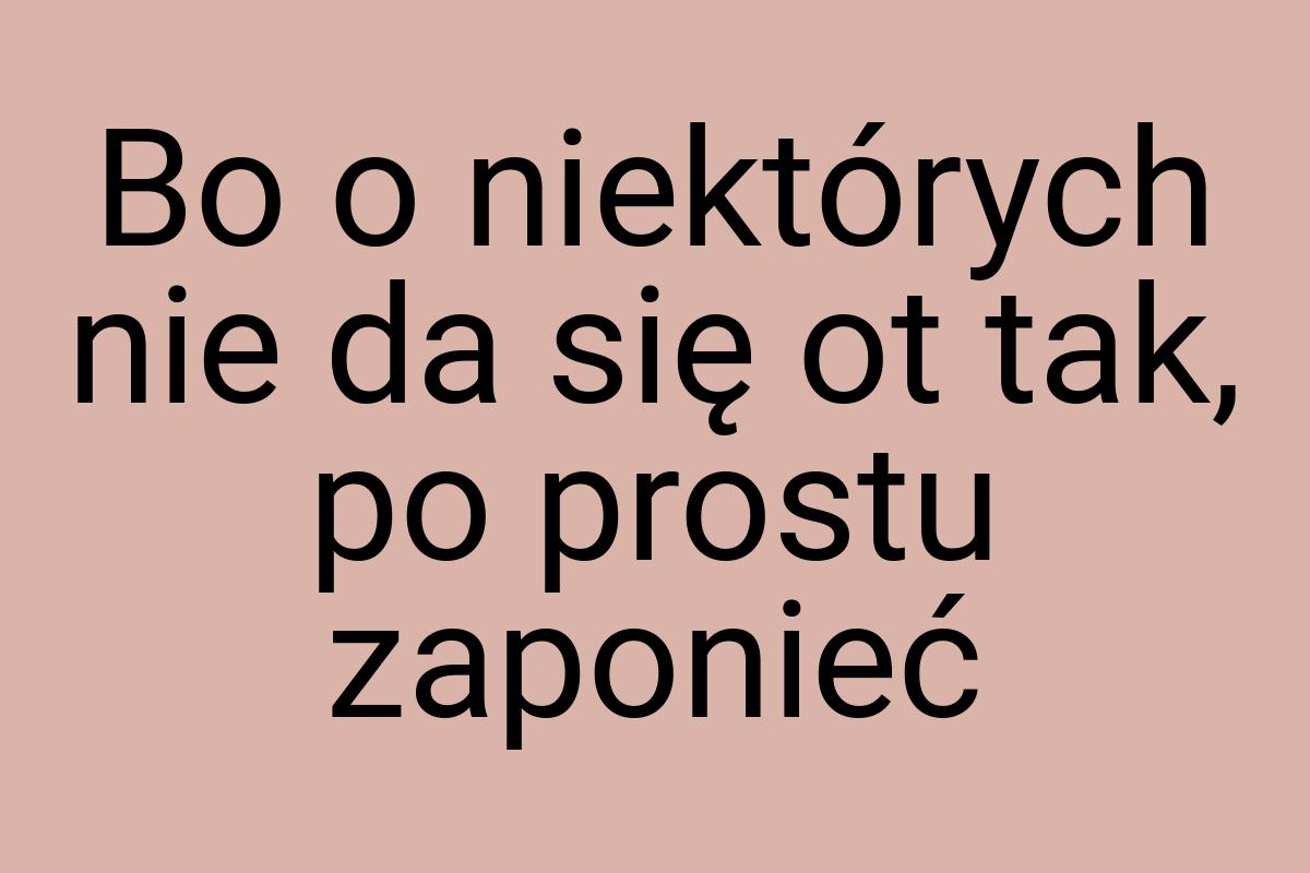 Bo o niektórych nie da się ot tak, po prostu zaponieć