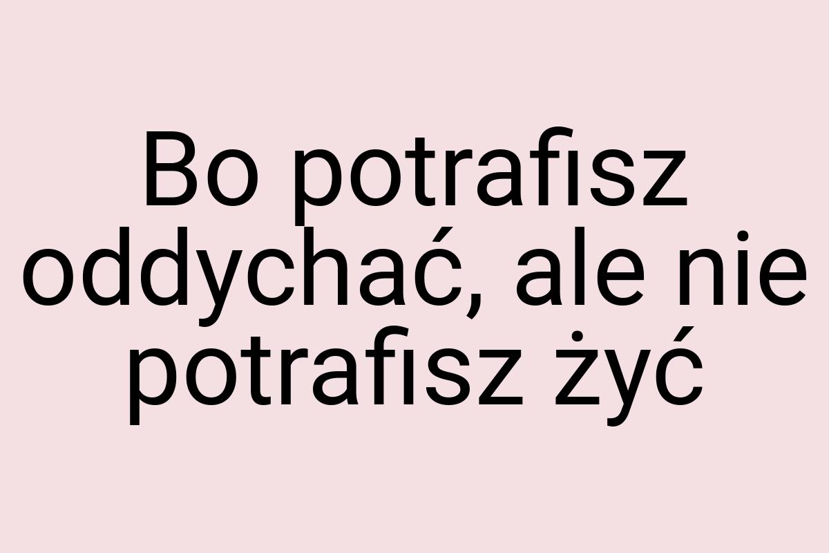Bo potrafisz oddychać, ale nie potrafisz żyć