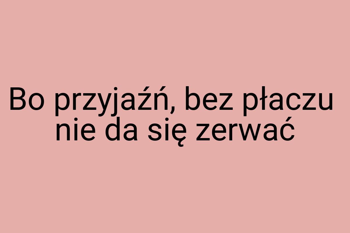 Bo przyjaźń, bez płaczu nie da się zerwać