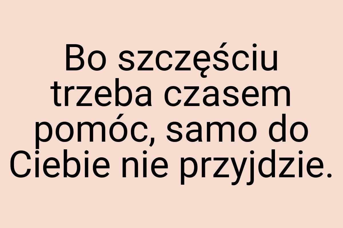 Bo szczęściu trzeba czasem pomóc, samo do Ciebie nie