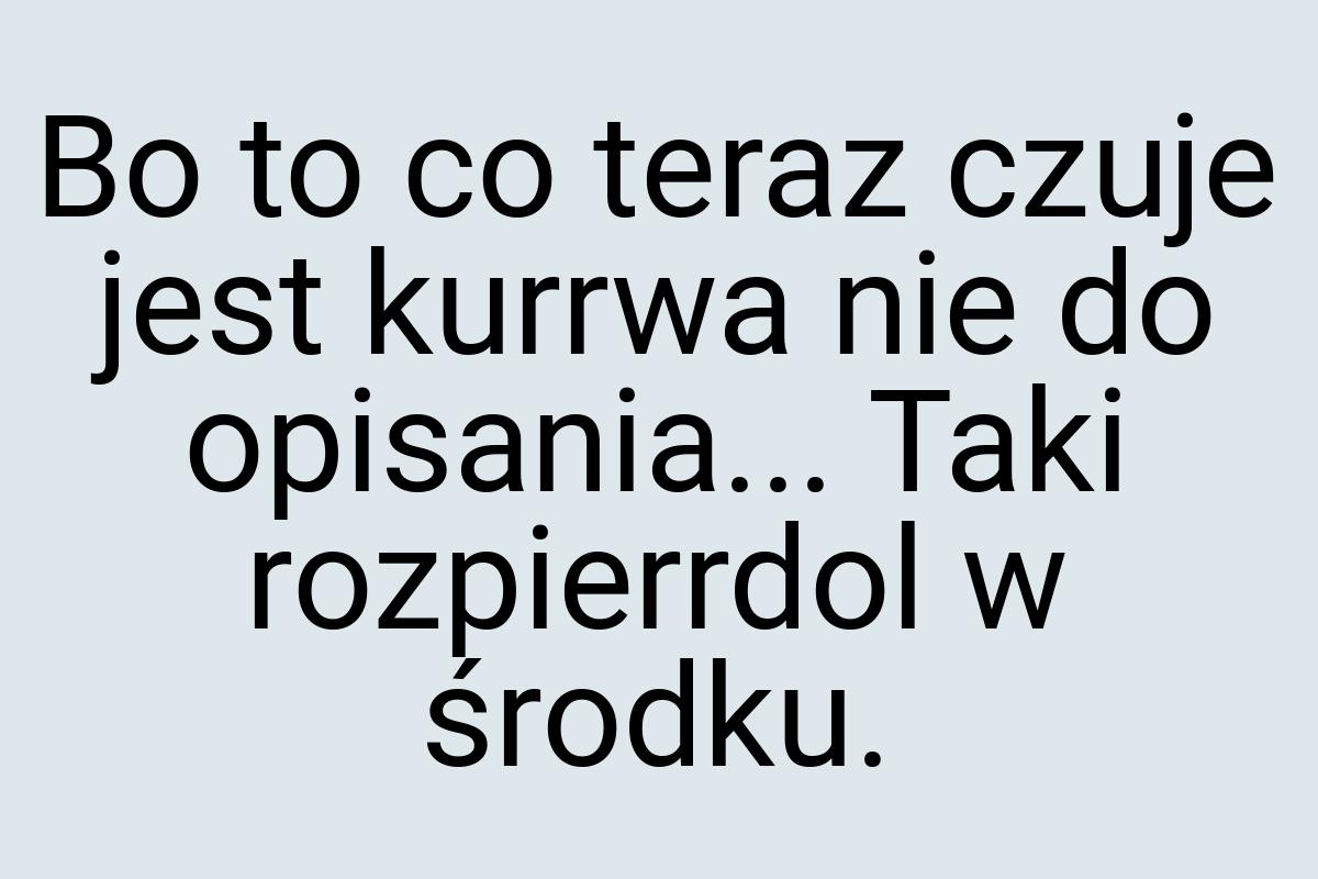 Bo to co teraz czuje jest kurrwa nie do opisania... Taki