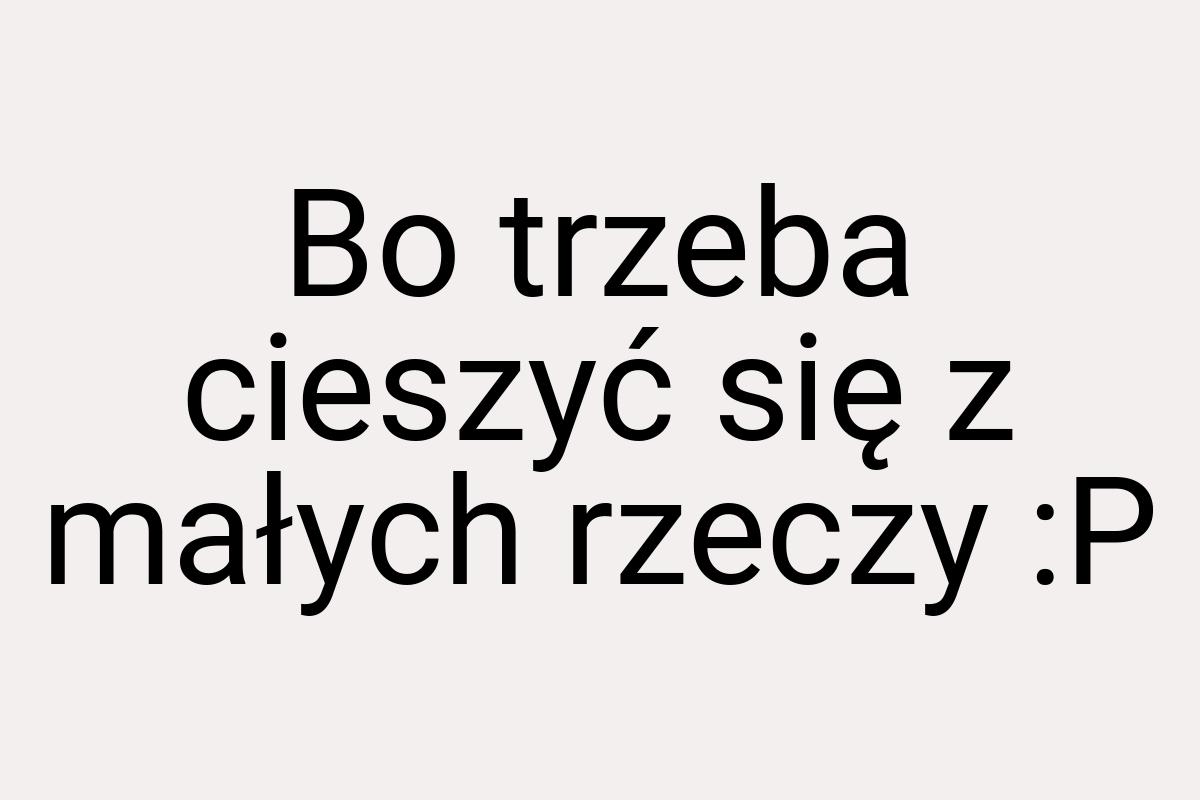 Bo trzeba cieszyć się z małych rzeczy :P