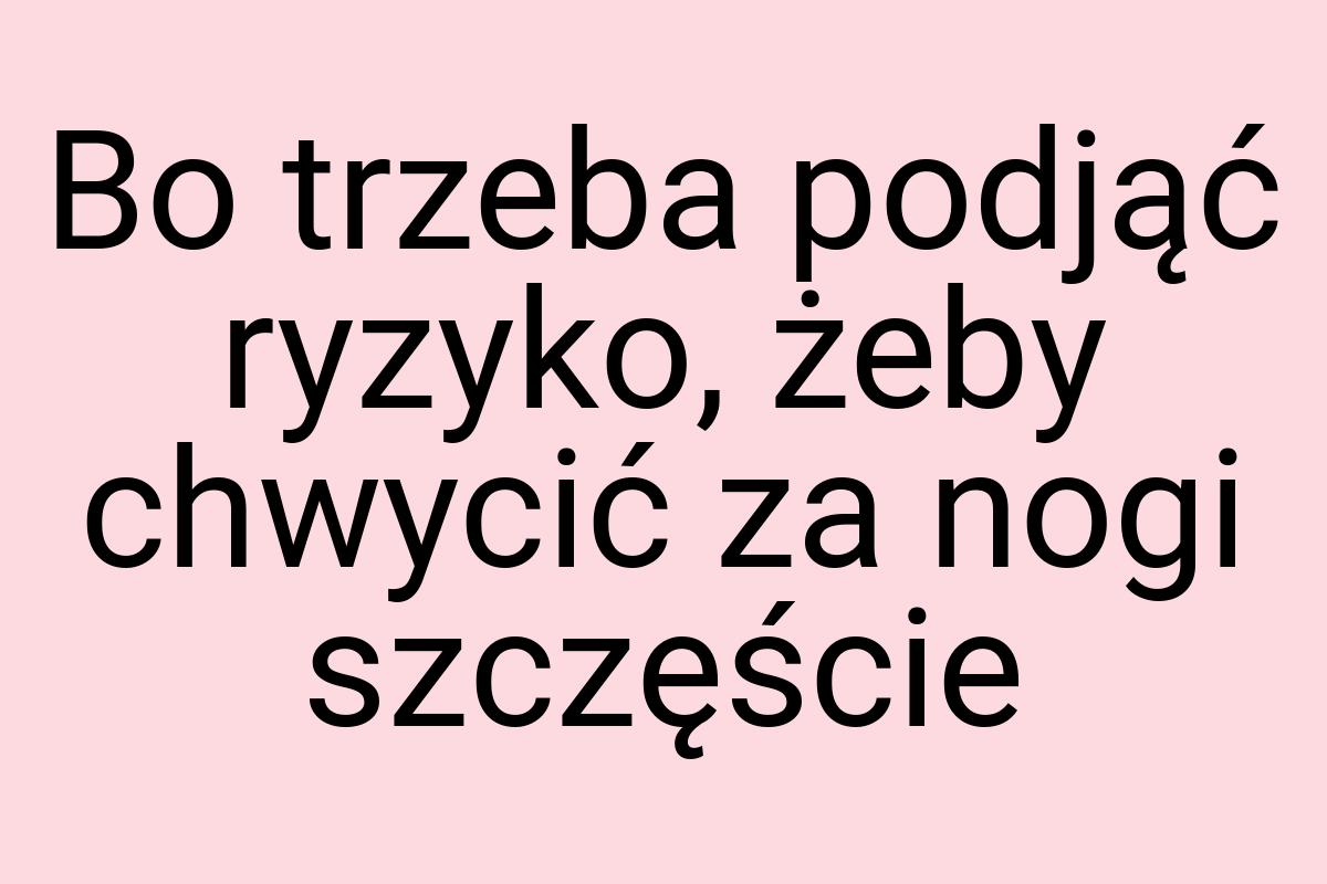 Bo trzeba podjąć ryzyko, żeby chwycić za nogi szczęście