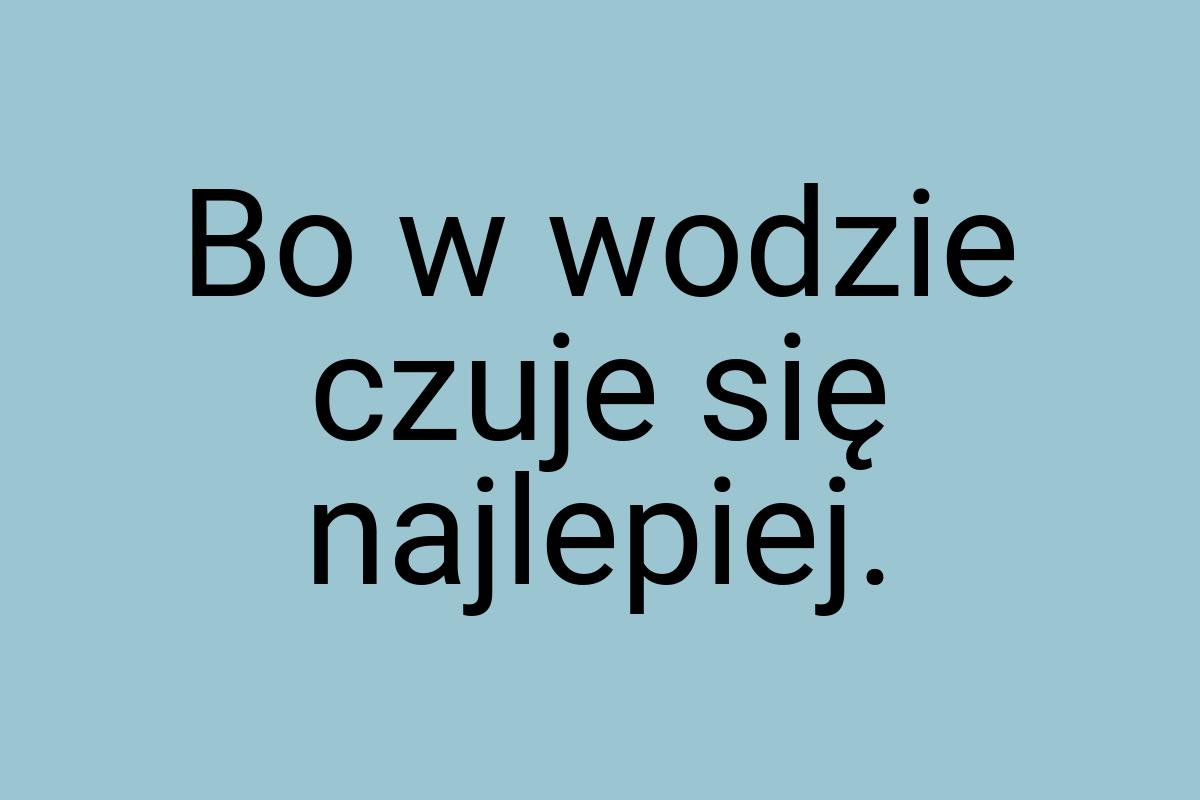 Bo w wodzie czuje się najlepiej