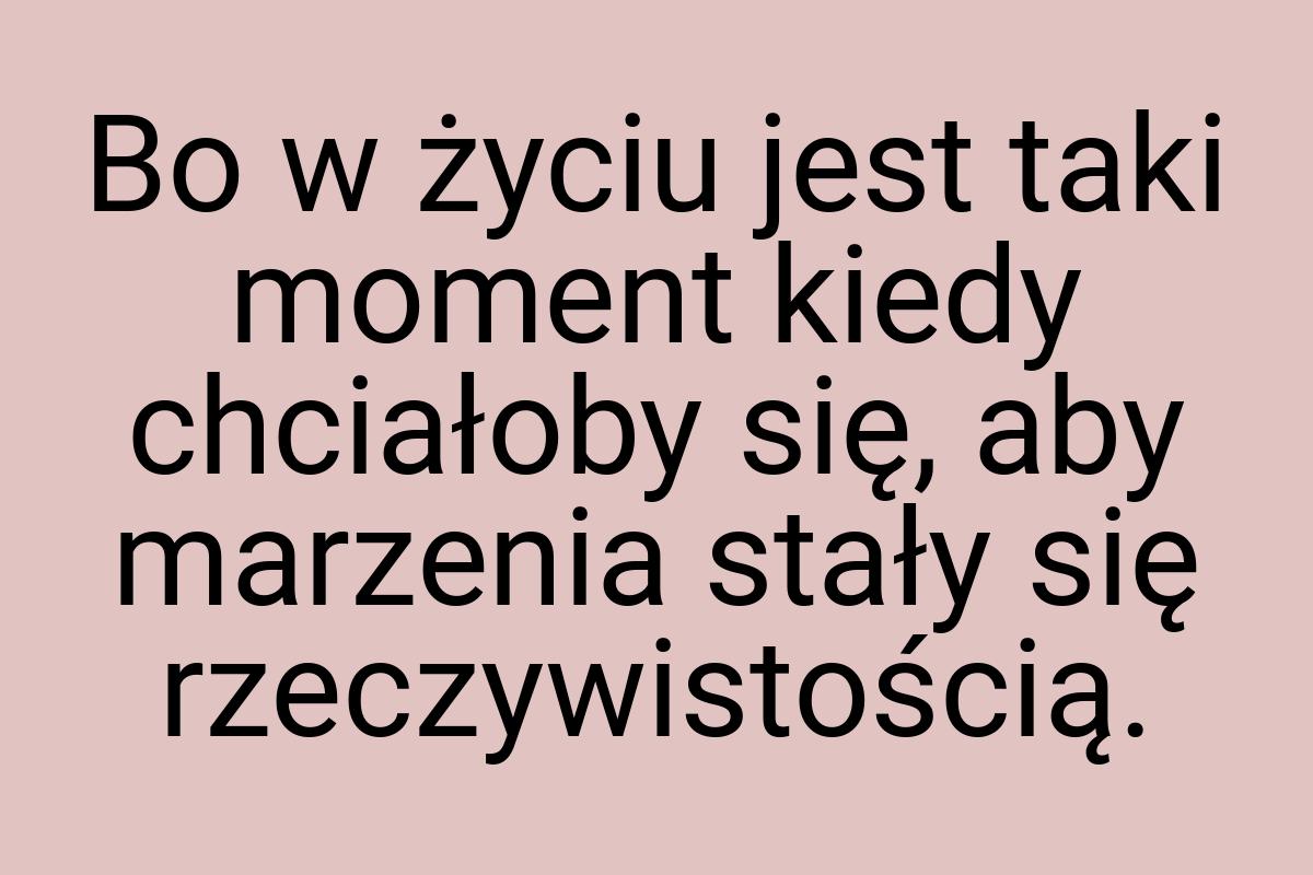 Bo w życiu jest taki moment kiedy chciałoby się, aby