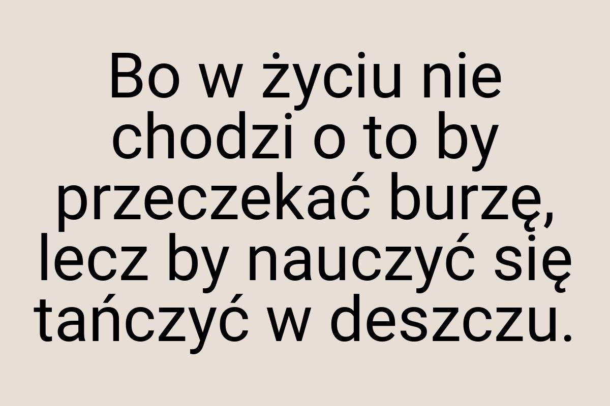 Bo w życiu nie chodzi o to by przeczekać burzę, lecz by