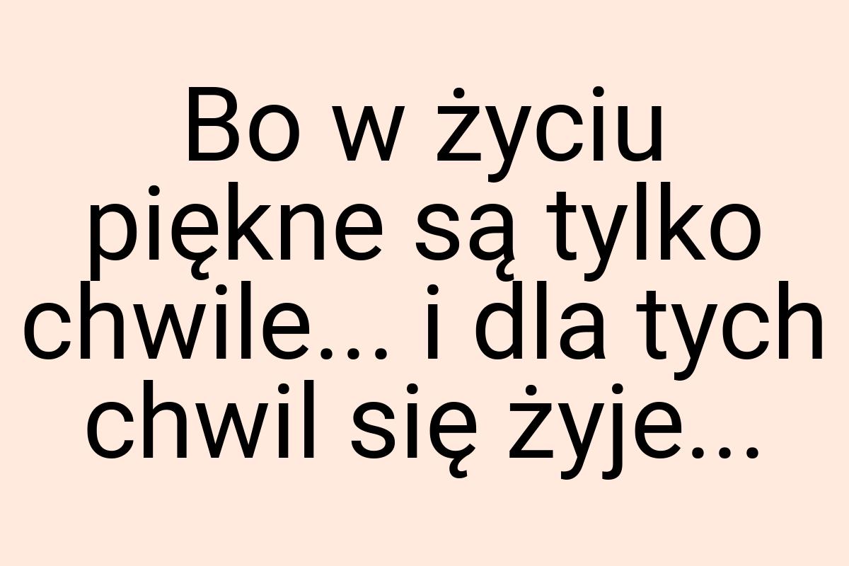 Bo w życiu piękne są tylko chwile... i dla tych chwil się