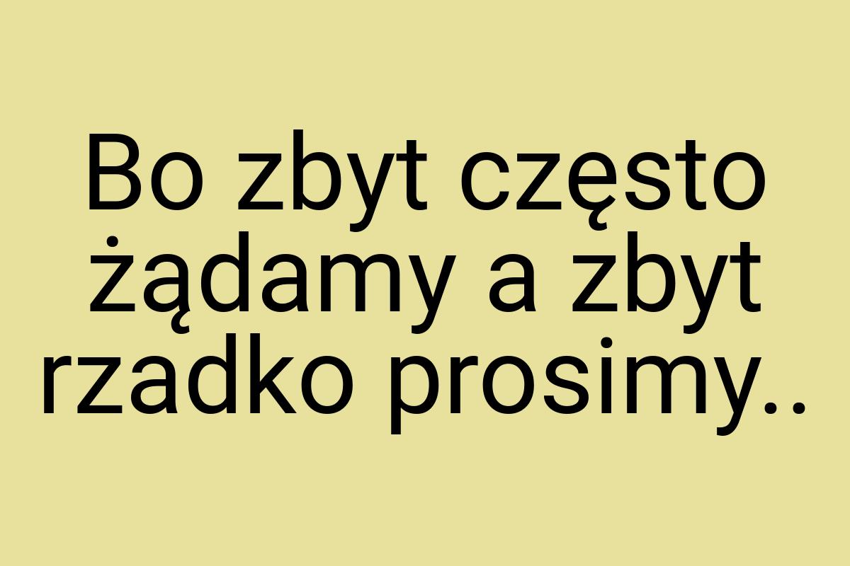 Bo zbyt często żądamy a zbyt rzadko prosimy