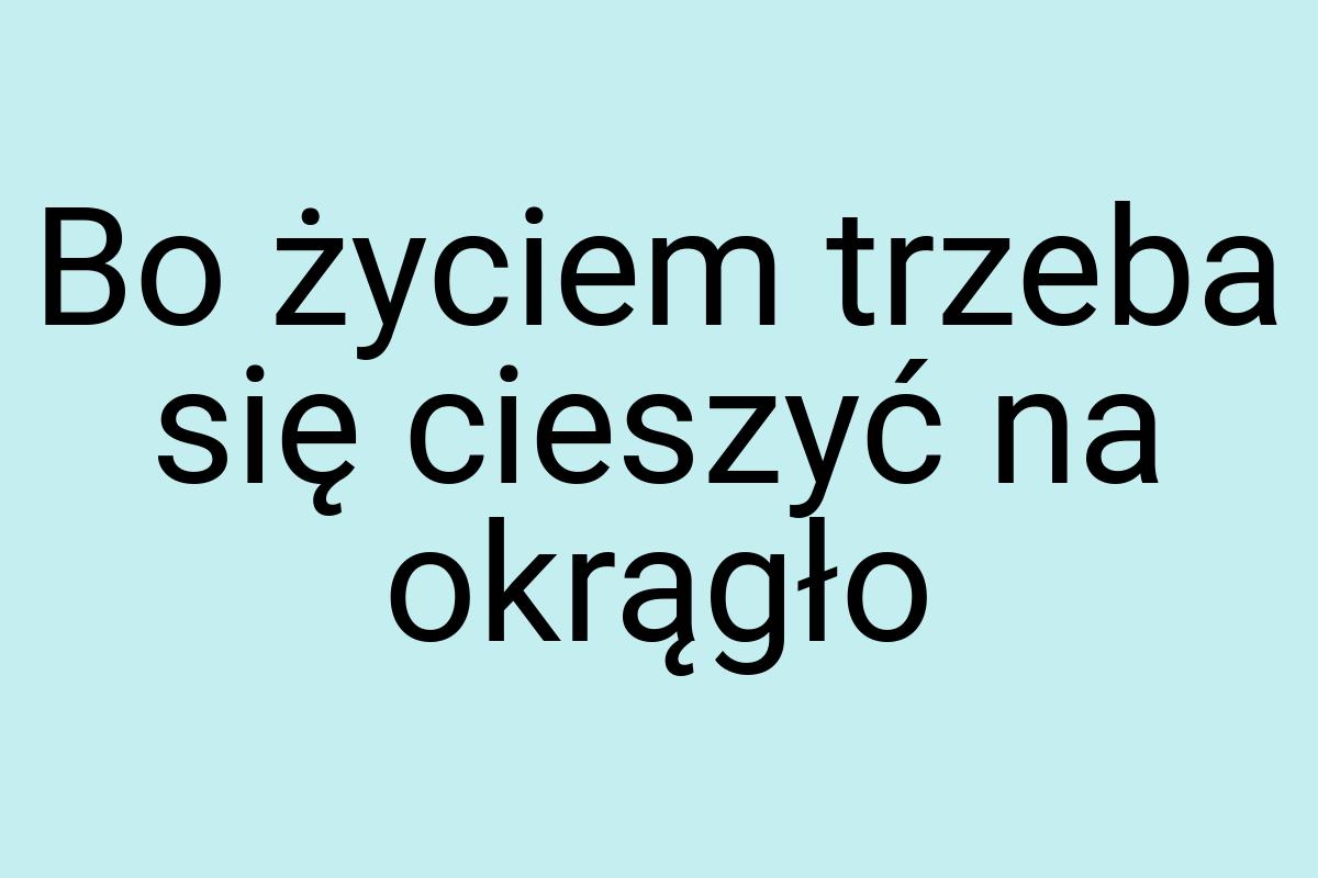 Bo życiem trzeba się cieszyć na okrągło