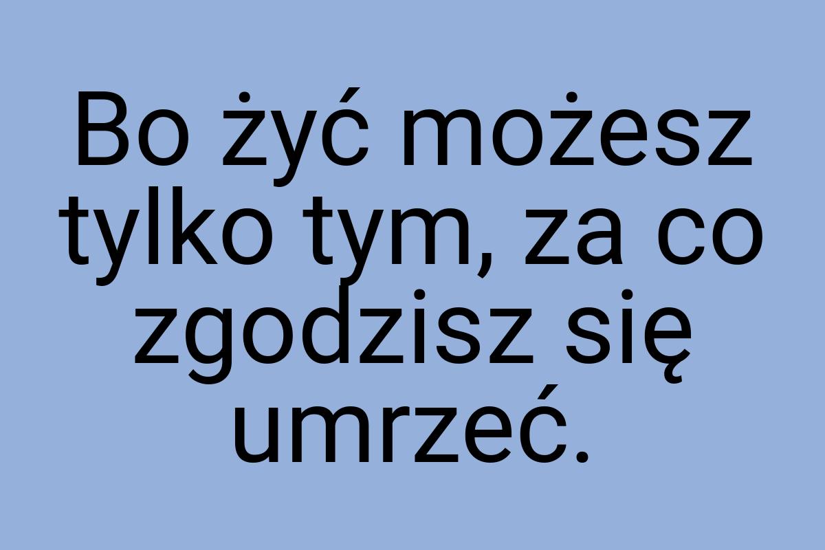 Bo żyć możesz tylko tym, za co zgodzisz się umrzeć