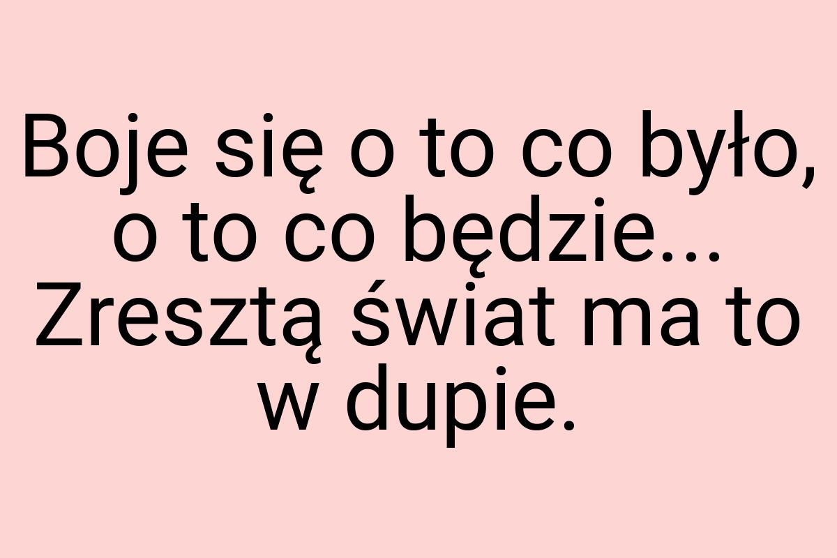 Boje się o to co było, o to co będzie... Zresztą świat ma