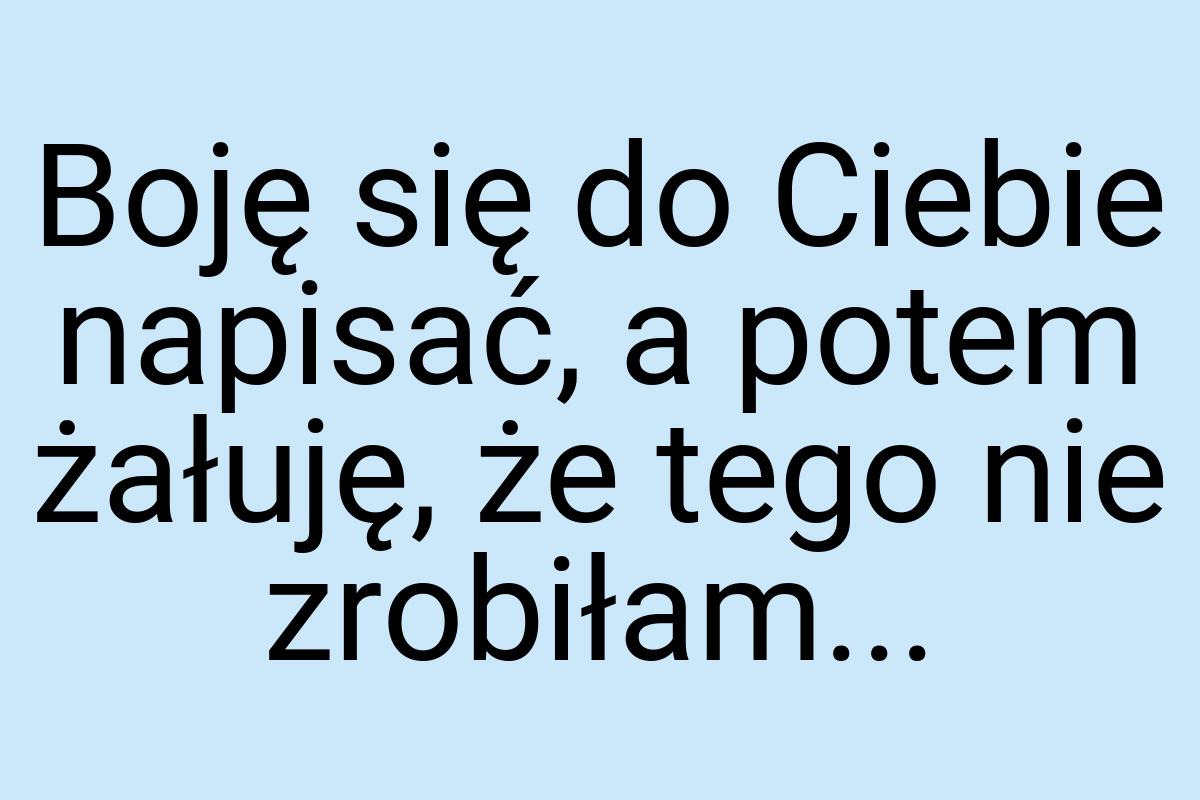 Boję się do Ciebie napisać, a potem żałuję, że tego nie