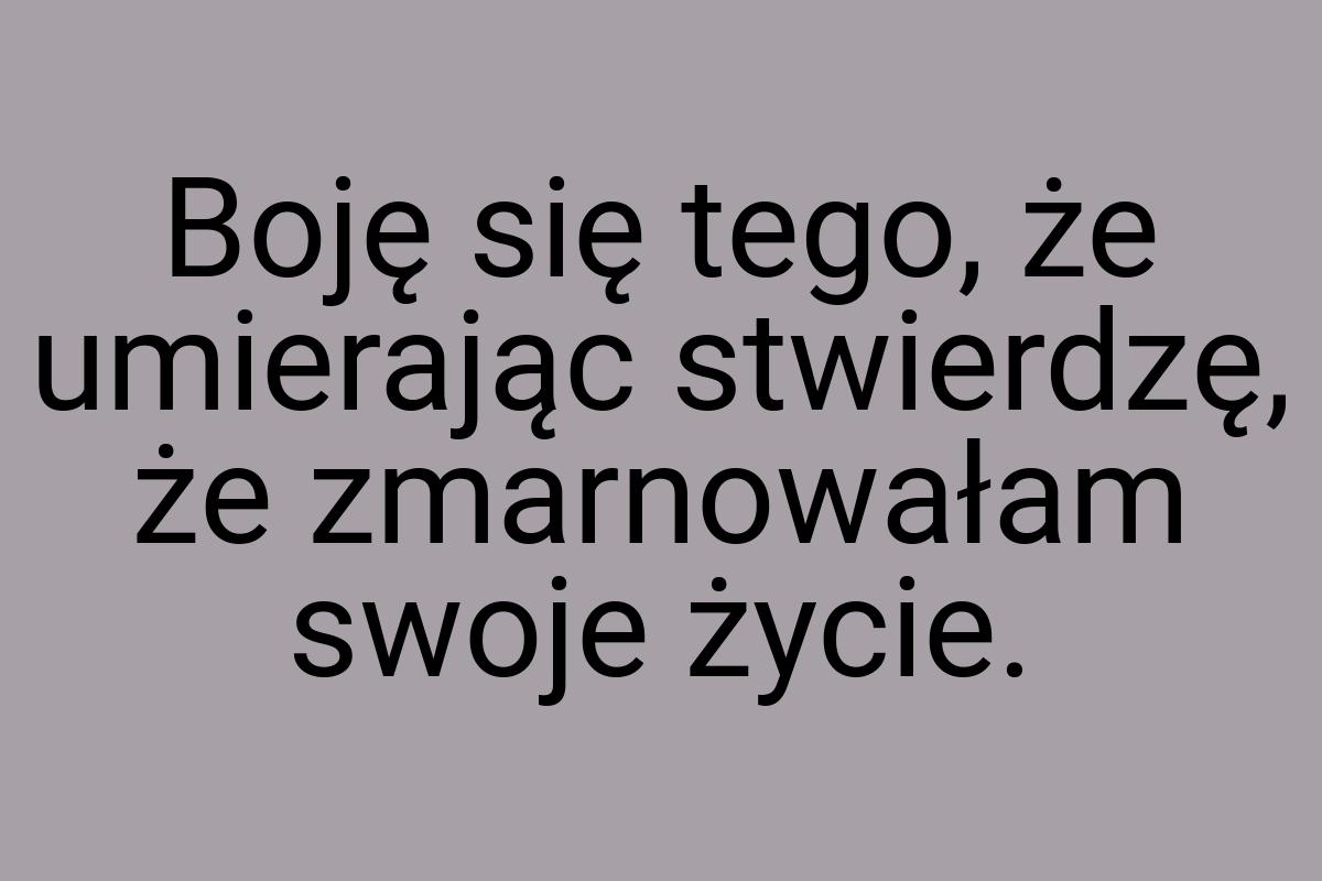 Boję się tego, że umierając stwierdzę, że zmarnowałam swoje