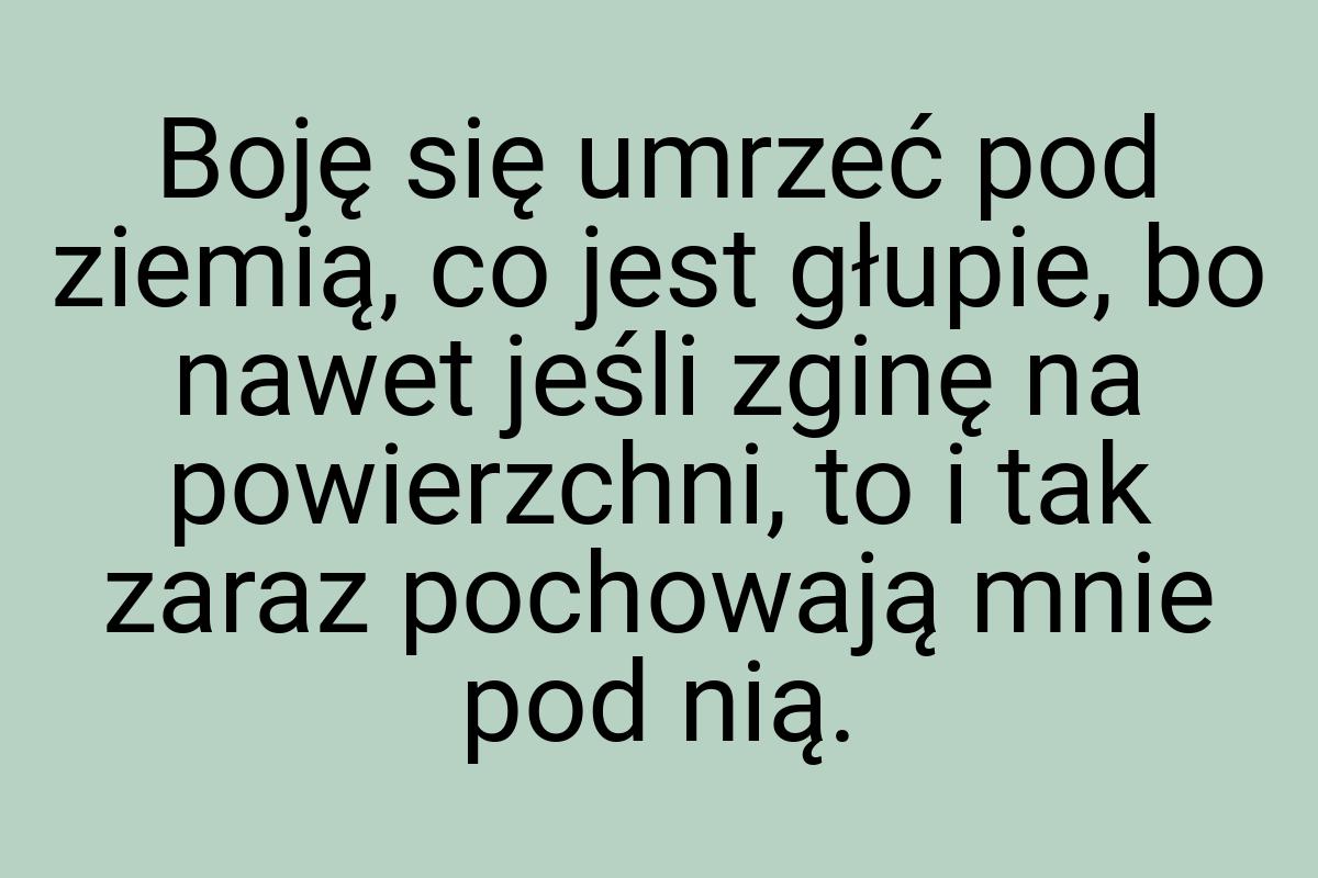 Boję się umrzeć pod ziemią, co jest głupie, bo nawet jeśli