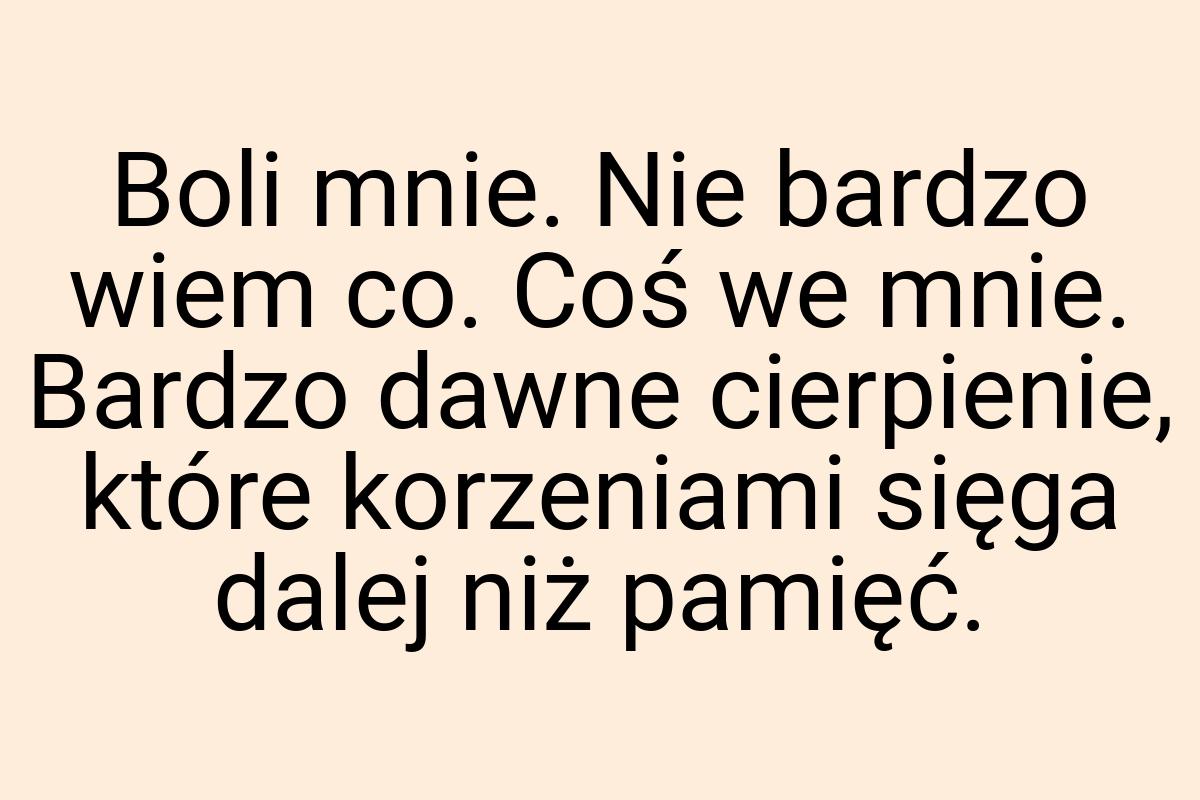 Boli mnie. Nie bardzo wiem co. Coś we mnie. Bardzo dawne