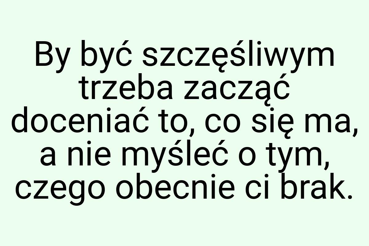 By być szczęśliwym trzeba zacząć doceniać to, co się ma, a