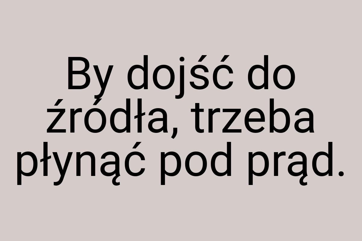 By dojść do źródła, trzeba płynąć pod prąd