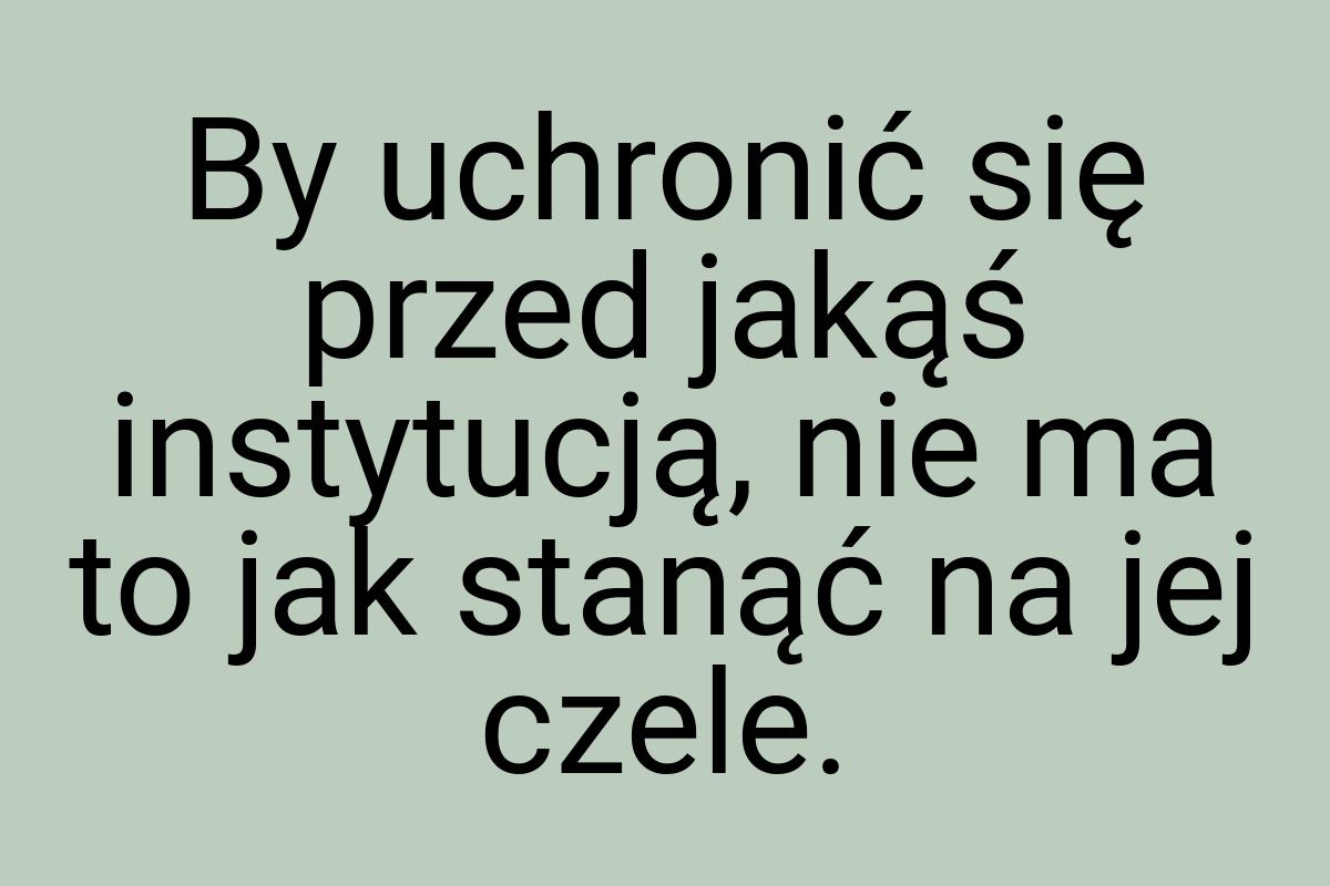 By uchronić się przed jakąś instytucją, nie ma to jak